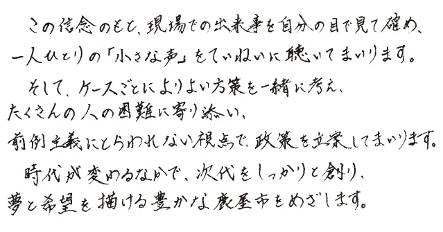 この信念のもと、現場での出来事を自分の目で見て確かめ、一人ひとりの「小さな声」をていねいに聴いてまいります。そして、ケースごとによりよい方策を一緒に考え、たくさんの人の困難に寄り添い、前例主義にとらわれない視点で、政策を立案してまいります。時代が変わるなかで、次代をしっかりと創り、夢と希望を描ける豊かな鹿屋市をめざします。